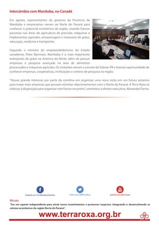 Intercâmbio com Manitoba, no Canadá 
Em agosto, representantes do governo da Província de 
Manitoba e empresários vieram ao Norte do Paraná para 
conhecer o potencial econômico da região, visando futuras 
parcerias nas áreas de agricultura de precisão, máquinas e 
implementos agrícolas, armazenagem e manuseio de grãos, 
educação, medicina e transportes. 
Segundo o ministro do empreendedorismo do Estado 
canadense, Peter Bjornson, Manitoba é o mais importante 
entreposto de grãos na América do Norte, além de possuir 
empresas e pesquisa avançada na área de alimentos 
processados e máquinas agrícolas. Os visitantes vieram a convite do Sebrae-PR e tiveram oportunidade de 
conhecer empresas, cooperativas, instituições e centros de pesquisa na região. 
“Houve grande interesse por parte da comitiva em organizar uma nova visita em um futuro próximo 
para trazer mais empresas que possam estreitar relacionamentos com o Norte do Paraná. A Terra Roxa se 
colocou à disposição para organizar este futuro encontro”, comentou o diretor executivo, Alexandre Farina. 
3 
