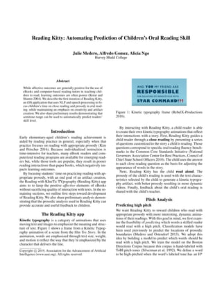 Reading Kitty: Automating Prediction of Children’s Oral Reading Skill
Julie Medero, Alfredo Gomez, Alicia Ngo
Harvey Mudd College
Abstract
While affective outcomes are generally positive for the use of
eBooks and computer-based reading tutors in teaching chil-
dren to read, learning outcomes are often poorer (Korat and
Shamir 2004). We describe the ﬁrst iteration of Reading Kitty,
an iOS application that uses NLP and speech processing to fo-
cus children’s time on close reading and prosody in oral read-
ing, while maintaining an emphasis on creativity and artifact
creation. We also share preliminary results demonstrating that
semitone range can be used to automatically predict readers’
skill level.
Introduction
Early elementary-aged children’s reading achievement is
aided by reading practice in general, especially when that
practice focuses on reading with appropriate prosody (Kim
and Petscher 2016). Because individualized instruction is
time-intensive for teachers, many eBook readers and com-
puterized reading programs are available for emerging read-
ers but, while those tools are popular, they result in poorer
reading interactions than paper books, which negatively im-
pacts learning outcomes.
By focusing students’ time on practicing reading with ap-
propriate prosody, with an end goal of an artifact creation,
the Reading with KIneTic TYpography (Reading Kitty) app
aims to to keep the positive affective elements of eBooks
without sacriﬁcing quality of interaction with texts. In the re-
maining sections, we outline ﬁrst steps toward development
of Reading Kitty. We also share preliminary analysis demon-
strating that the prosodic analysis used in Reading Kitty can
provide accurate and useful feedback to children.
The Reading Kitty app
Kinetic typography is a category of animations that uses
moving text and images to emphasize the meaning and struc-
ture of text. Figure 1 shows a frame from a Kinetic Typog-
raphy animation of a scene from the ﬁlm Toy Story. In the
animation, words are emphasized through text size, weight,
and motion to reﬂect the way that they’re emphasized by the
character that delivers the line.
Copyright c 2019, Association for the Advancement of Artiﬁcial
Intelligence (www.aaai.org). All rights reserved.
Figure 1: Kinetic typography frame (RebelX-Productions
2016).
By interacting with Reading Kitty, a child reader is able
to create their own kinetic typography animations that reﬂect
their interactions with a story. First, Reading Kitty guides a
child reader through a close reading by presenting a series
of questions customized to the story a child is reading. Those
questions correspond to speciﬁc oral reading ﬂuency bench-
marks in the Common Core Standards Initiative (National
Governors Association Center for Best Practices, Council of
Chief State School Ofﬁcers 2010). The child uses the answer
to each close reading question as the basis for adjusting the
appearance of words in the story.
Next, Reading Kitty has the child read aloud. The
prosody of the child’s reading is used with the text charac-
teristics selected by the child to generate a kinetic typogra-
phy artifact, with better prosody resulting in more dynamic
videos. Finally, feedback about the child’s oral reading is
shared with the child’s teacher.
Pitch Analysis
Predicting high pitch
We want Reading Kitty to reward children who read with
appropriate prosody with more interesting, dynamic anima-
tions of their readings. With this goal in mind, we ﬁrst exam-
ine the feasibility of predicting which words a skilled reader
would read with a high pitch. Classiﬁcation models have
been used previously to predict the locations of prosodic
boundaries (Medero and Ostendorf 2013). We adopt this
idea by building a model to predict which words should be
read with a high pitch. We train the model on the Boston
Directions Corpus because this corpus is hand-labeled with
ToBI pitch tones (Silverman et al. 1992). We deﬁne a word
to be high-pitched when the word’s labeled tone has an H*
 