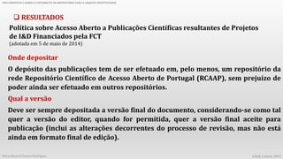 UMA PERSPETIVA SOBRE O CONTRIBUTO DO REPOSITÓRIO PARA O ARQUIVO INSTITUCIONAL
Maria Eduarda Pereira Rodrigues EAAP, Lisboa, 2015
 RESULTADOS
Política sobre Acesso Aberto a Publicações Científicas resultantes de Projetos
de I&D Financiados pela FCT
(adotada em 5 de maio de 2014)
Onde depositar
O depósito das publicações tem de ser efetuado em, pelo menos, um repositório da
rede Repositório Científico de Acesso Aberto de Portugal (RCAAP), sem prejuízo de
poder ainda ser efetuado em outros repositórios.
Qual a versão
Deve ser sempre depositada a versão final do documento, considerando-se como tal
quer a versão do editor, quando for permitida, quer a versão final aceite para
publicação (inclui as alterações decorrentes do processo de revisão, mas não está
ainda em formato final de edição).
 