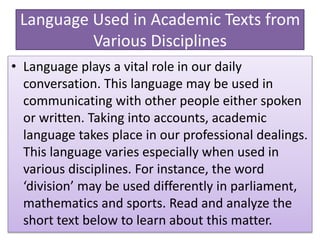 Language Used in Academic Texts from
Various Disciplines
• Language plays a vital role in our daily
conversation. This language may be used in
communicating with other people either spoken
or written. Taking into accounts, academic
language takes place in our professional dealings.
This language varies especially when used in
various disciplines. For instance, the word
‘division’ may be used differently in parliament,
mathematics and sports. Read and analyze the
short text below to learn about this matter.
 
