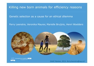 Killing new born animals for efficiency reasons
Genetic selection as a cause for an ethical dilemma
Ferry Leenstra, Veronika Maurer, Marielle Bruijnis, Henri Woelders

EAAP, Nantes, 2013. ferry.leenstra@wur.nl

 