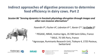 Indirect approaches of digestive processes to determine
feed efficiency in dairy cows. Part 2
Session 06 "Sensing dynamics in livestock physiology disruption through images and
other non-invasive alternatives”
Faverdin P1, Fischer A2, Lebreton A1,2, Xavier C1,3, Le Cozler Y1
1 PEGASE, INRAE, Institut Agro, 35 590 Saint Gilles, France
2 IDELE, 75 595 Paris, France
3 Agroscope, Ruminants Research Unit, Tioleyre 4, 1725 Posieux,
Switzerland
Federal Department of Economic Affairs,
Education and Research EAER
Agroscope 1
 