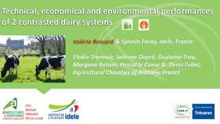 Technical, economical and environmental performances
of 2 contrasted dairy systems
Valérie Brocard & Sylvain Foray, Idele, France
Elodie Tranvoiz, Solenne Dupré, Guylaine Trou,
Morgane Raison, Pascal le Coeur & Denis Follet,
Agricultural Chamber of Brittany, France
 