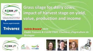 Grass silage for dairy cows:
impact of harvest stage on yield,
value, production and income
Valérie Brocard, Idele
Elodie Tranvoiz & Estelle Cloet, Chambres d’agriculture de
Bretagne
 