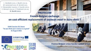 PROTECOW
French-Belgian exchange
on cost efficient replacement of soybean meal in dairy diets ?
Franco-Belgian cross-border action levers
L. Vandaele (ILVO), L. Boulet (CRA-W),
M. Lamerand (ILVO), B. Verriele (ACE),
E. Decaesteker (INAGRO), S. Fourdin (IDELE),
S. Hennart (CRA-W), E. Froidmont (CRA-W),
B. Rouillé (IDELE)
EAAP, Session 29, Davos
"So you think your science is so great"
31 August 2021
 