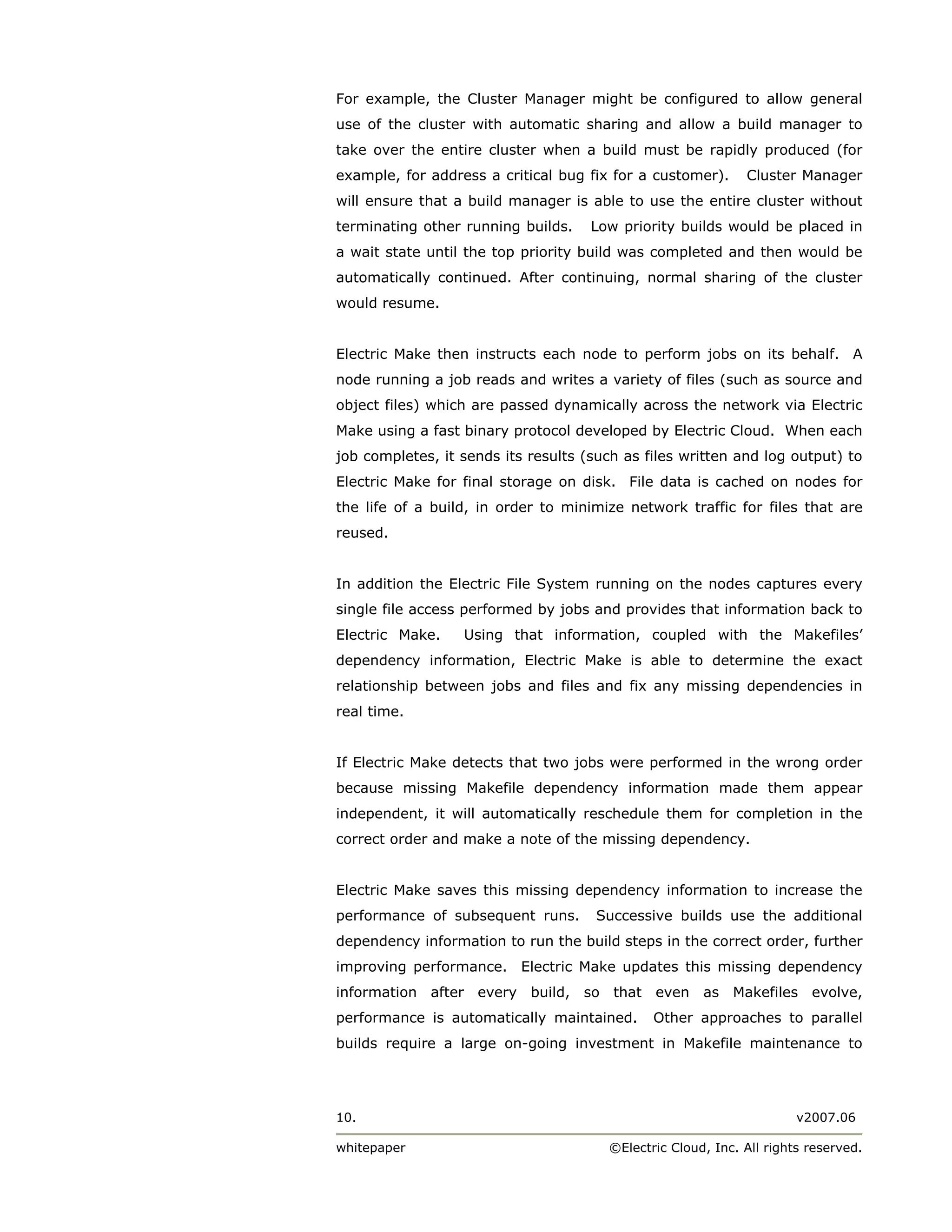 For example, the Cluster Manager might be configured to allow general
use of the cluster with automatic sharing and allow a build manager to
take over the entire cluster when a build must be rapidly produced (for
example, for address a critical bug fix for a customer).     Cluster Manager
will ensure that a build manager is able to use the entire cluster without
terminating other running builds.    Low priority builds would be placed in
a wait state until the top priority build was completed and then would be
automatically continued. After continuing, normal sharing of the cluster
would resume.


Electric Make then instructs each node to perform jobs on its behalf. A
node running a job reads and writes a variety of files (such as source and
object files) which are passed dynamically across the network via Electric
Make using a fast binary protocol developed by Electric Cloud. When each
job completes, it sends its results (such as files written and log output) to
Electric Make for final storage on disk. File data is cached on nodes for
the life of a build, in order to minimize network traffic for files that are
reused.


In addition the Electric File System running on the nodes captures every
single file access performed by jobs and provides that information back to
Electric Make.    Using that information, coupled with the Makefiles’
dependency information, Electric Make is able to determine the exact
relationship between jobs and files and fix any missing dependencies in
real time.


If Electric Make detects that two jobs were performed in the wrong order
because missing Makefile dependency information made them appear
independent, it will automatically reschedule them for completion in the
correct order and make a note of the missing dependency.


Electric Make saves this missing dependency information to increase the
performance of subsequent runs.       Successive builds use the additional
dependency information to run the build steps in the correct order, further
improving performance. Electric Make updates this missing dependency
information after every build, so that even as Makefiles evolve,
performance is automatically maintained.      Other approaches to parallel
builds require a large on-going investment in Makefile maintenance to




10.                                                                   v2007.06

whitepaper                             ©Electric Cloud, Inc. All rights reserved.
 