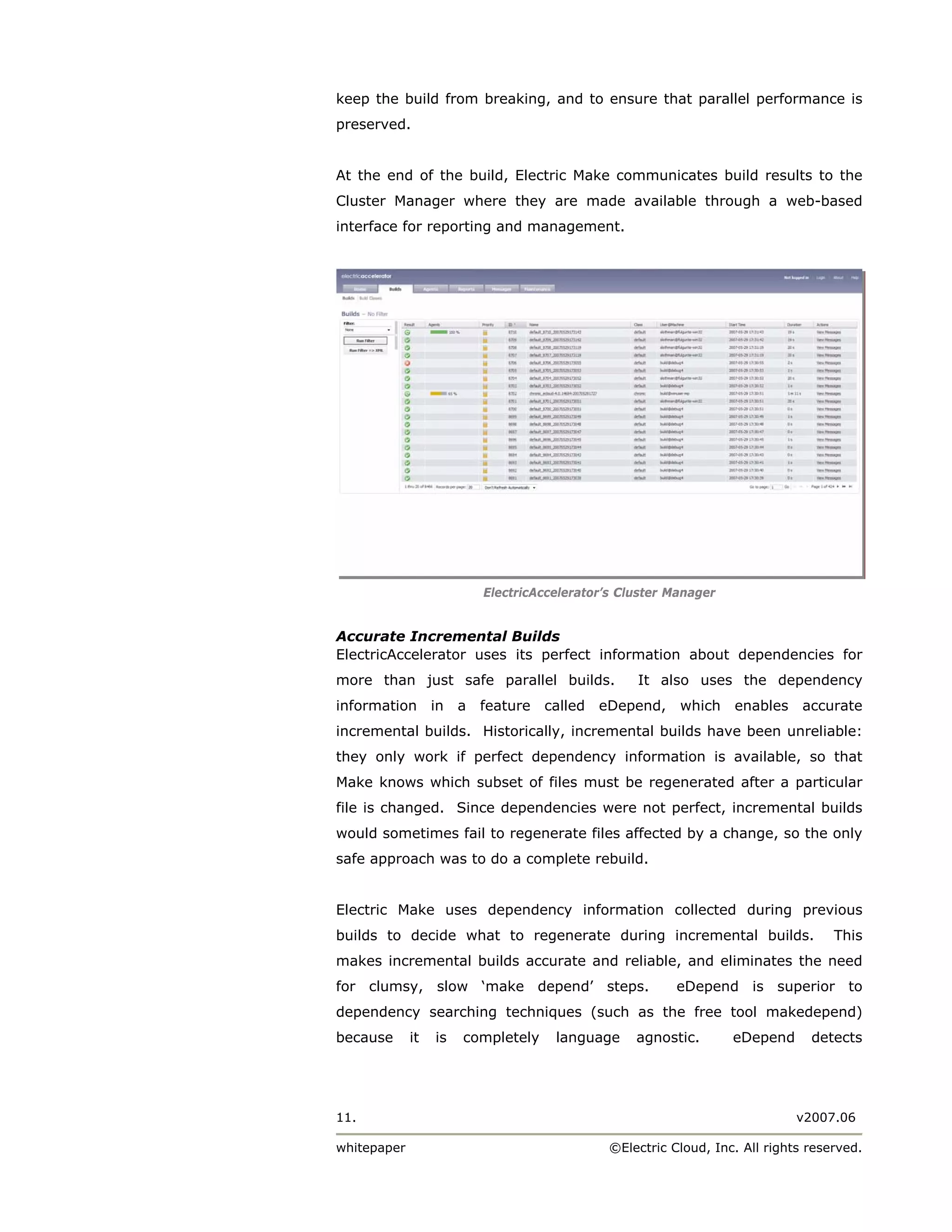 keep the build from breaking, and to ensure that parallel performance is
preserved.


At the end of the build, Electric Make communicates build results to the
Cluster Manager where they are made available through a web-based
interface for reporting and management.




                           ElectricAccelerator’s Cluster Manager


Accurate Incremental Builds
ElectricAccelerator uses its perfect information about dependencies for
more than just safe parallel builds.               It also uses the dependency
information in         a   feature called eDepend,        which    enables accurate
incremental builds. Historically, incremental builds have been unreliable:
they only work if perfect dependency information is available, so that
Make knows which subset of files must be regenerated after a particular
file is changed. Since dependencies were not perfect, incremental builds
would sometimes fail to regenerate files affected by a change, so the only
safe approach was to do a complete rebuild.


Electric Make uses dependency information collected during previous
builds to decide what to regenerate during incremental builds.                      This
makes incremental builds accurate and reliable, and eliminates the need
for clumsy, slow ‘make depend’ steps.                     eDepend is superior to
dependency searching techniques (such as the free tool makedepend)
because      it   is   completely     language     agnostic.       eDepend      detects




11.                                                                           v2007.06

whitepaper                                     ©Electric Cloud, Inc. All rights reserved.
 