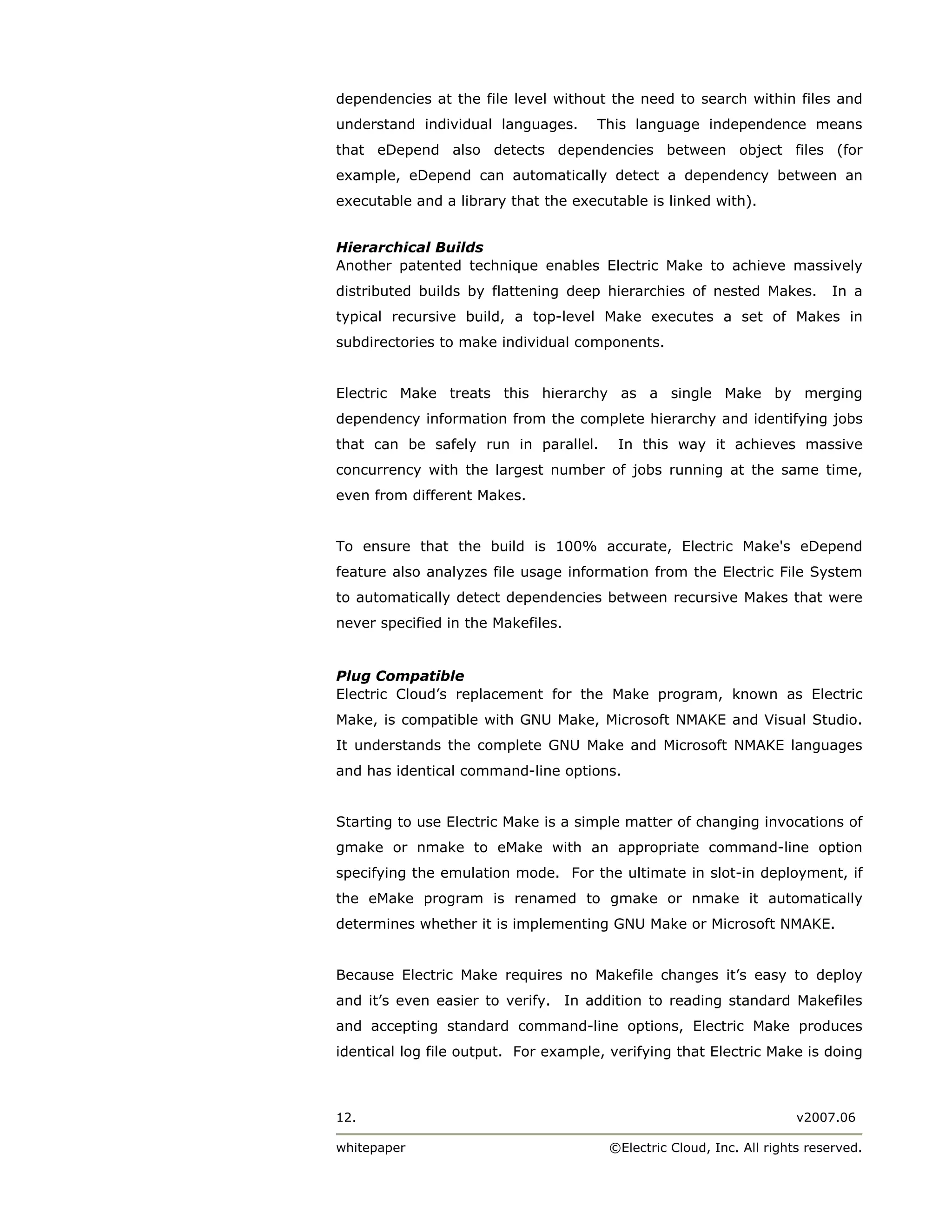 dependencies at the file level without the need to search within files and
understand individual languages.      This language independence means
that eDepend also detects dependencies between object files (for
example, eDepend can automatically detect a dependency between an
executable and a library that the executable is linked with).


Hierarchical Builds
Another patented technique enables Electric Make to achieve massively
distributed builds by flattening deep hierarchies of nested Makes.         In a
typical recursive build, a top-level Make executes a set of Makes in
subdirectories to make individual components.


Electric Make treats this hierarchy as a single Make by merging
dependency information from the complete hierarchy and identifying jobs
that can be safely run in parallel.      In this way it achieves massive
concurrency with the largest number of jobs running at the same time,
even from different Makes.


To ensure that the build is 100% accurate, Electric Make's eDepend
feature also analyzes file usage information from the Electric File System
to automatically detect dependencies between recursive Makes that were
never specified in the Makefiles.


Plug Compatible
Electric Cloud’s replacement for the Make program, known as Electric
Make, is compatible with GNU Make, Microsoft NMAKE and Visual Studio.
It understands the complete GNU Make and Microsoft NMAKE languages
and has identical command-line options.


Starting to use Electric Make is a simple matter of changing invocations of
gmake or nmake to eMake with an appropriate command-line option
specifying the emulation mode. For the ultimate in slot-in deployment, if
the eMake program is renamed to gmake or nmake it automatically
determines whether it is implementing GNU Make or Microsoft NMAKE.


Because Electric Make requires no Makefile changes it’s easy to deploy
and it’s even easier to verify. In addition to reading standard Makefiles
and accepting standard command-line options, Electric Make produces
identical log file output. For example, verifying that Electric Make is doing



12.                                                                   v2007.06

whitepaper                             ©Electric Cloud, Inc. All rights reserved.
 