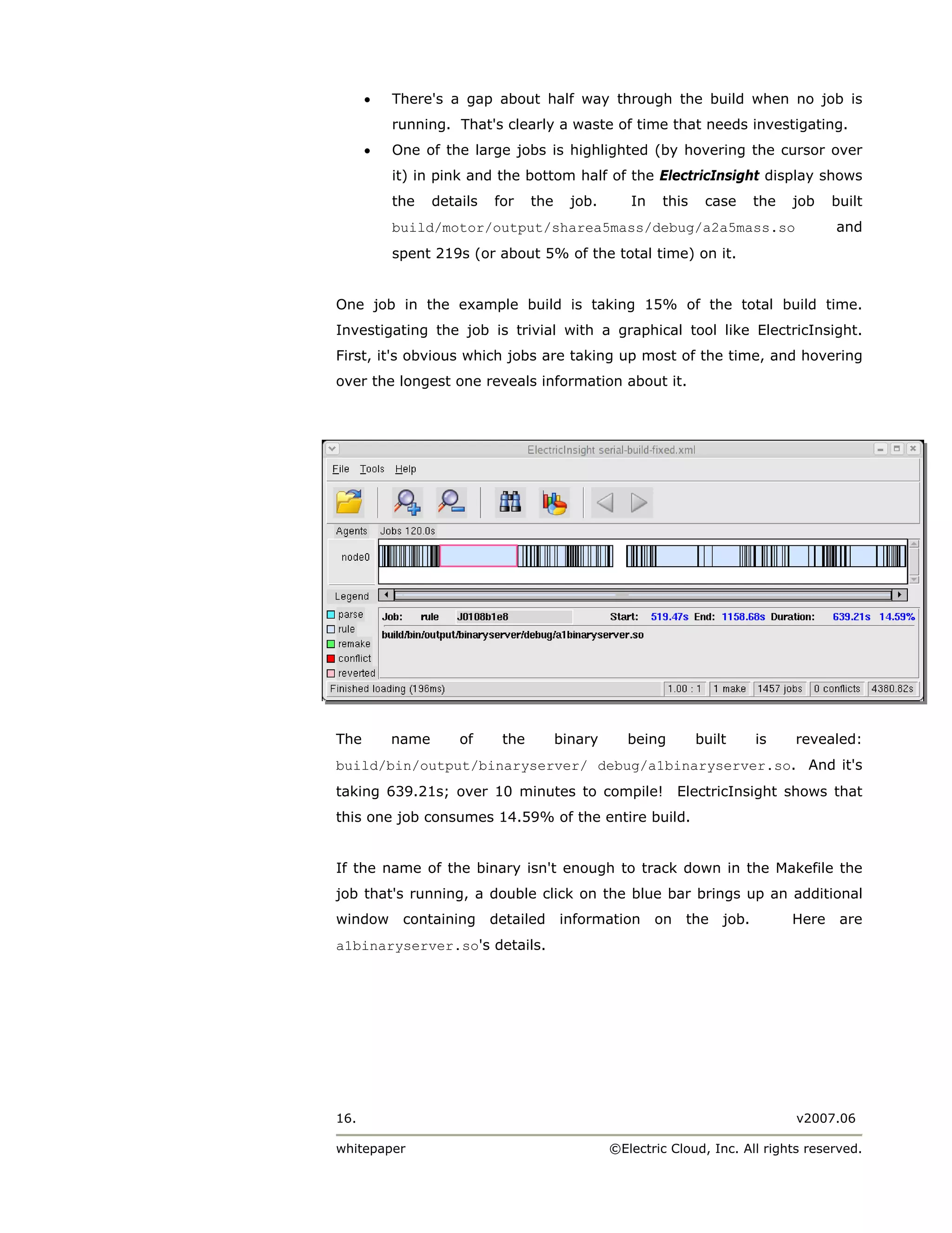 •   There's a gap about half way through the build when no job is
          running. That's clearly a waste of time that needs investigating.
      •   One of the large jobs is highlighted (by hovering the cursor over
          it) in pink and the bottom half of the ElectricInsight display shows
          the    details   for    the     job.      In   this    case      the   job    built
          build/motor/output/sharea5mass/debug/a2a5mass.so                              and
          spent 219s (or about 5% of the total time) on it.


One job in the example build is taking 15% of the total build time.
Investigating the job is trivial with a graphical tool like ElectricInsight.
First, it's obvious which jobs are taking up most of the time, and hovering
over the longest one reveals information about it.




The       name       of     the         binary      being       built      is    revealed:
build/bin/output/binaryserver/ debug/a1binaryserver.so. And it's
taking 639.21s; over 10 minutes to compile! ElectricInsight shows that
this one job consumes 14.59% of the entire build.


If the name of the binary isn't enough to track down in the Makefile the
job that's running, a double click on the blue bar brings up an additional
window     containing      detailed     information      on   the   job.         Here    are
a1binaryserver.so's details.




16.                                                                              v2007.06

whitepaper                                       ©Electric Cloud, Inc. All rights reserved.
 