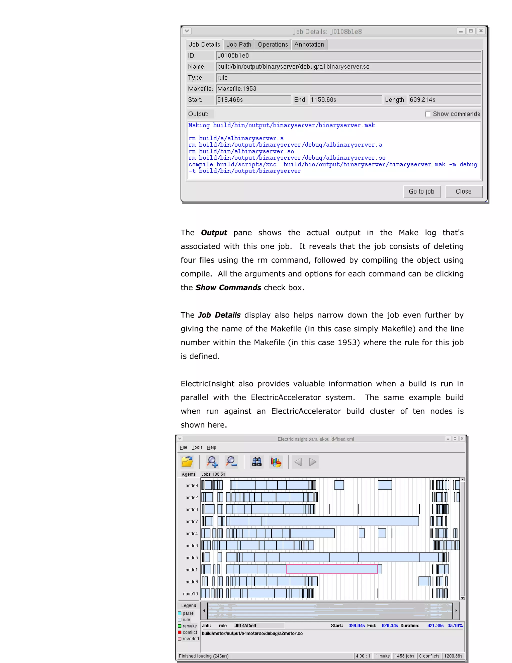 The Output pane shows the actual output in the Make log that's
associated with this one job. It reveals that the job consists of deleting
four files using the rm command, followed by compiling the object using
compile. All the arguments and options for each command can be clicking
the Show Commands check box.


The Job Details display also helps narrow down the job even further by
giving the name of the Makefile (in this case simply Makefile) and the line
number within the Makefile (in this case 1953) where the rule for this job
is defined.


ElectricInsight also provides valuable information when a build is run in
parallel with the ElectricAccelerator system.    The same example build
when run against an ElectricAccelerator build cluster of ten nodes is
shown here.




17.                                                                  v2007.06

whitepaper                            ©Electric Cloud, Inc. All rights reserved.
 
