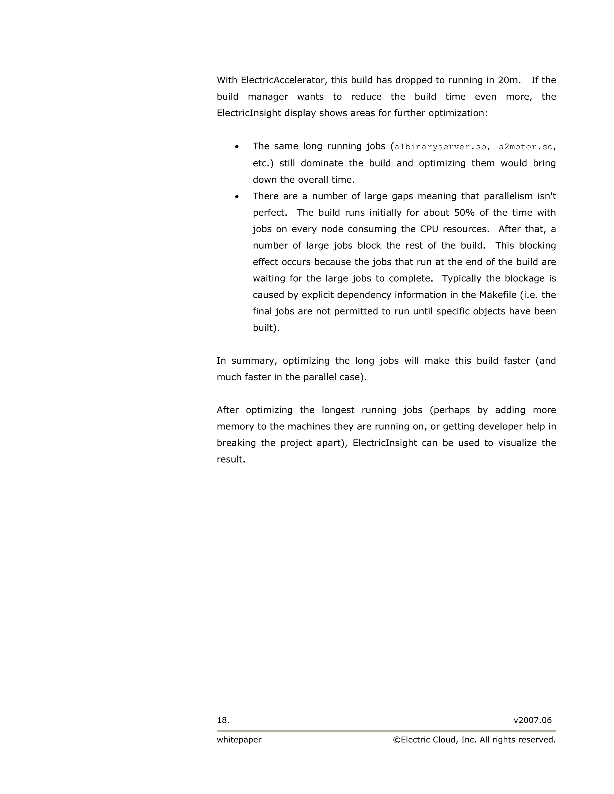 With ElectricAccelerator, this build has dropped to running in 20m.           If the
build     manager    wants   to   reduce   the   build   time   even    more,    the
ElectricInsight display shows areas for further optimization:


      •   The same long running jobs (a1binaryserver.so, a2motor.so,
          etc.) still dominate the build and optimizing them would bring
          down the overall time.
      •   There are a number of large gaps meaning that parallelism isn't
          perfect.   The build runs initially for about 50% of the time with
          jobs on every node consuming the CPU resources. After that, a
          number of large jobs block the rest of the build.          This blocking
          effect occurs because the jobs that run at the end of the build are
          waiting for the large jobs to complete. Typically the blockage is
          caused by explicit dependency information in the Makefile (i.e. the
          final jobs are not permitted to run until specific objects have been
          built).


In summary, optimizing the long jobs will make this build faster (and
much faster in the parallel case).


After optimizing the longest running jobs (perhaps by adding more
memory to the machines they are running on, or getting developer help in
breaking the project apart), ElectricInsight can be used to visualize the
result.




18.                                                                       v2007.06

whitepaper                                 ©Electric Cloud, Inc. All rights reserved.
 