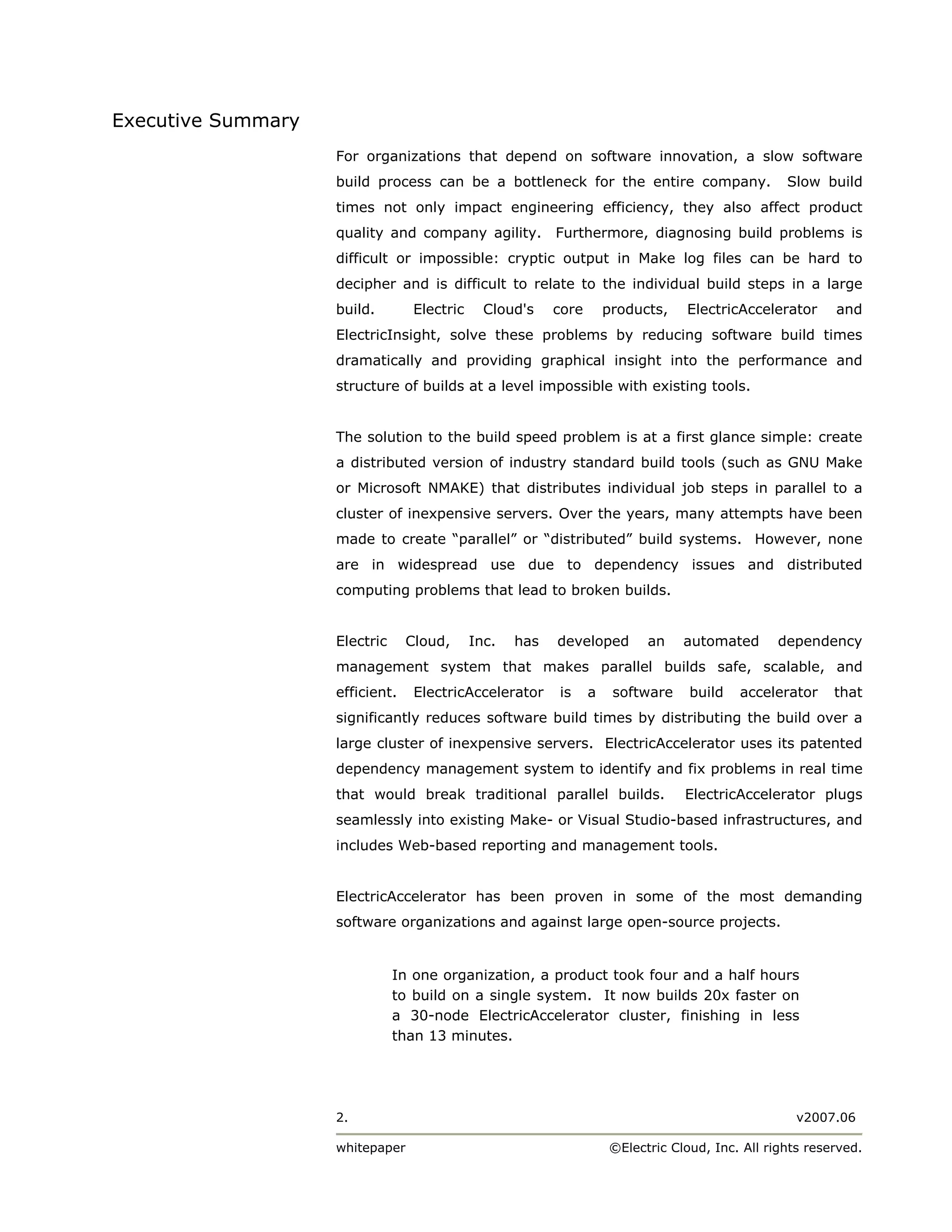 Executive Summary
                    For organizations that depend on software innovation, a slow software
                    build process can be a bottleneck for the entire company.                     Slow build
                    times not only impact engineering efficiency, they also affect product
                    quality and company agility.          Furthermore, diagnosing build problems is
                    difficult or impossible: cryptic output in Make log files can be hard to
                    decipher and is difficult to relate to the individual build steps in a large
                    build.        Electric     Cloud's    core       products,   ElectricAccelerator      and
                    ElectricInsight, solve these problems by reducing software build times
                    dramatically and providing graphical insight into the performance and
                    structure of builds at a level impossible with existing tools.


                    The solution to the build speed problem is at a first glance simple: create
                    a distributed version of industry standard build tools (such as GNU Make
                    or Microsoft NMAKE) that distributes individual job steps in parallel to a
                    cluster of inexpensive servers. Over the years, many attempts have been
                    made to create “parallel” or “distributed” build systems. However, none
                    are in widespread use due to dependency issues and distributed
                    computing problems that lead to broken builds.


                    Electric     Cloud,      Inc.   has   developed        an    automated      dependency
                    management system that makes parallel builds safe, scalable, and
                    efficient.    ElectricAccelerator     is     a    software    build   accelerator     that
                    significantly reduces software build times by distributing the build over a
                    large cluster of inexpensive servers. ElectricAccelerator uses its patented
                    dependency management system to identify and fix problems in real time
                    that would break traditional parallel builds.                ElectricAccelerator plugs
                    seamlessly into existing Make- or Visual Studio-based infrastructures, and
                    includes Web-based reporting and management tools.


                    ElectricAccelerator has been proven in some of the most demanding
                    software organizations and against large open-source projects.


                               In one organization, a product took four and a half hours
                               to build on a single system. It now builds 20x faster on
                               a 30-node ElectricAccelerator cluster, finishing in less
                               than 13 minutes.




                    2.                                                                              v2007.06

                    whitepaper                                       ©Electric Cloud, Inc. All rights reserved.
 