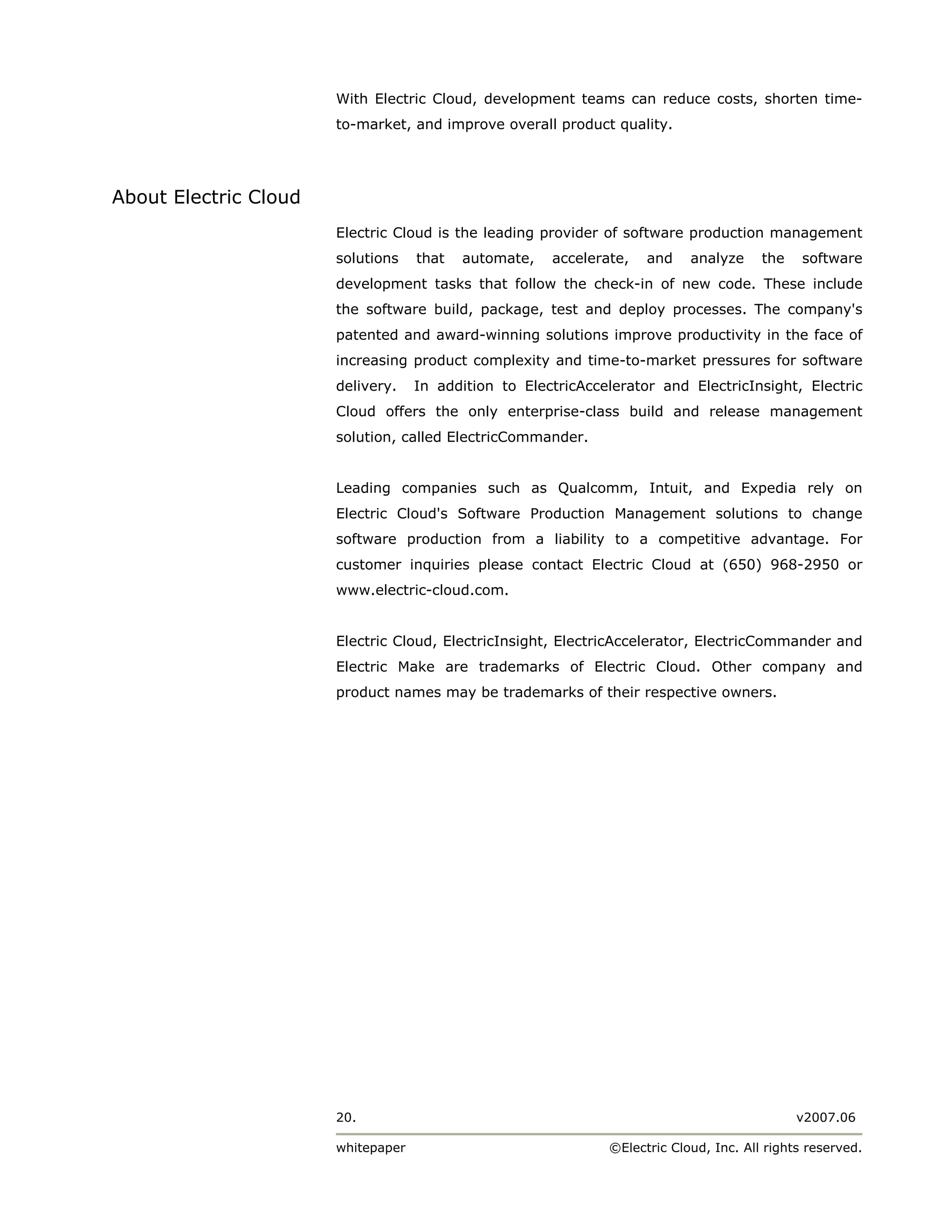 With Electric Cloud, development teams can reduce costs, shorten time-
                       to-market, and improve overall product quality.




About Electric Cloud
                       Electric Cloud is the leading provider of software production management
                       solutions    that   automate,   accelerate,   and    analyze     the    software
                       development tasks that follow the check-in of new code. These include
                       the software build, package, test and deploy processes. The company's
                       patented and award-winning solutions improve productivity in the face of
                       increasing product complexity and time-to-market pressures for software
                       delivery.    In addition to ElectricAccelerator and ElectricInsight, Electric
                       Cloud offers the only enterprise-class build and release management
                       solution, called ElectricCommander.


                       Leading companies such as Qualcomm, Intuit, and Expedia rely on
                       Electric Cloud's Software Production Management solutions to change
                       software production from a liability to a competitive advantage. For
                       customer inquiries please contact Electric Cloud at (650) 968-2950 or
                       www.electric-cloud.com.


                       Electric Cloud, ElectricInsight, ElectricAccelerator, ElectricCommander and
                       Electric Make are trademarks of Electric Cloud. Other company and
                       product names may be trademarks of their respective owners.




                       20.                                                                    v2007.06

                       whitepaper                              ©Electric Cloud, Inc. All rights reserved.
 