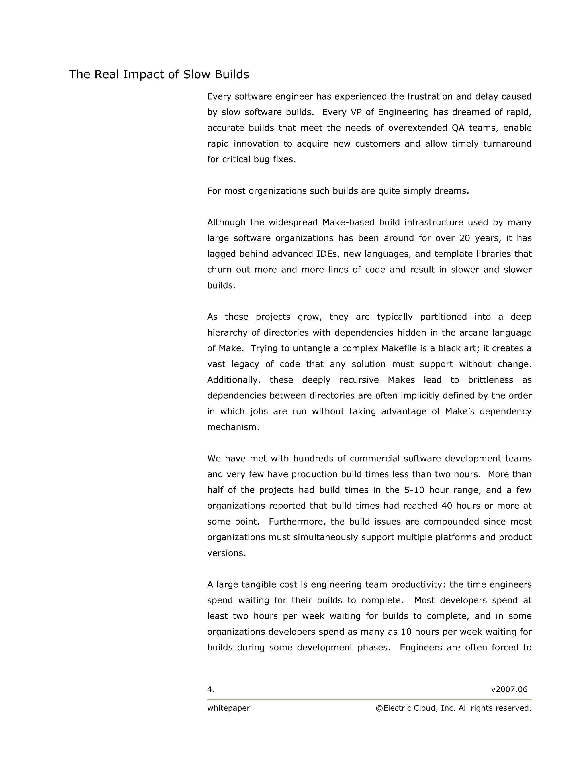 The Real Impact of Slow Builds
                       Every software engineer has experienced the frustration and delay caused
                       by slow software builds. Every VP of Engineering has dreamed of rapid,
                       accurate builds that meet the needs of overextended QA teams, enable
                       rapid innovation to acquire new customers and allow timely turnaround
                       for critical bug fixes.


                       For most organizations such builds are quite simply dreams.


                       Although the widespread Make-based build infrastructure used by many
                       large software organizations has been around for over 20 years, it has
                       lagged behind advanced IDEs, new languages, and template libraries that
                       churn out more and more lines of code and result in slower and slower
                       builds.


                       As these projects grow, they are typically partitioned into a deep
                       hierarchy of directories with dependencies hidden in the arcane language
                       of Make. Trying to untangle a complex Makefile is a black art; it creates a
                       vast legacy of code that any solution must support without change.
                       Additionally,   these     deeply   recursive   Makes   lead    to   brittleness   as
                       dependencies between directories are often implicitly defined by the order
                       in which jobs are run without taking advantage of Make’s dependency
                       mechanism.


                       We have met with hundreds of commercial software development teams
                       and very few have production build times less than two hours. More than
                       half of the projects had build times in the 5-10 hour range, and a few
                       organizations reported that build times had reached 40 hours or more at
                       some point.     Furthermore, the build issues are compounded since most
                       organizations must simultaneously support multiple platforms and product
                       versions.


                       A large tangible cost is engineering team productivity: the time engineers
                       spend waiting for their builds to complete.          Most developers spend at
                       least two hours per week waiting for builds to complete, and in some
                       organizations developers spend as many as 10 hours per week waiting for
                       builds during some development phases.           Engineers are often forced to



                       4.                                                                        v2007.06

                       whitepaper                                 ©Electric Cloud, Inc. All rights reserved.
 