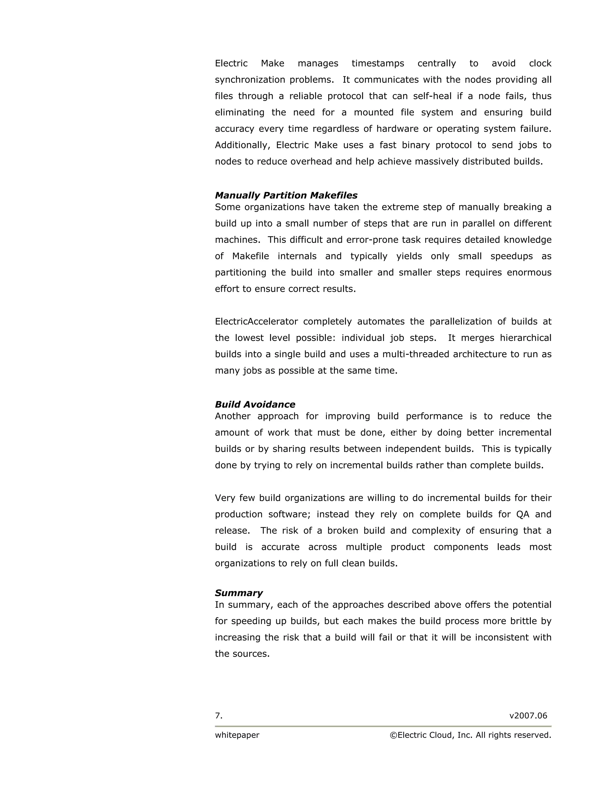Electric     Make   manages     timestamps      centrally    to    avoid     clock
synchronization problems. It communicates with the nodes providing all
files through a reliable protocol that can self-heal if a node fails, thus
eliminating the need for a mounted file system and ensuring build
accuracy every time regardless of hardware or operating system failure.
Additionally, Electric Make uses a fast binary protocol to send jobs to
nodes to reduce overhead and help achieve massively distributed builds.


Manually Partition Makefiles
Some organizations have taken the extreme step of manually breaking a
build up into a small number of steps that are run in parallel on different
machines. This difficult and error-prone task requires detailed knowledge
of Makefile internals and typically yields only small speedups as
partitioning the build into smaller and smaller steps requires enormous
effort to ensure correct results.


ElectricAccelerator completely automates the parallelization of builds at
the lowest level possible: individual job steps.        It merges hierarchical
builds into a single build and uses a multi-threaded architecture to run as
many jobs as possible at the same time.


Build Avoidance
Another approach for improving build performance is to reduce the
amount of work that must be done, either by doing better incremental
builds or by sharing results between independent builds. This is typically
done by trying to rely on incremental builds rather than complete builds.


Very few build organizations are willing to do incremental builds for their
production software; instead they rely on complete builds for QA and
release.     The risk of a broken build and complexity of ensuring that a
build is accurate across multiple product components leads most
organizations to rely on full clean builds.


Summary
In summary, each of the approaches described above offers the potential
for speeding up builds, but each makes the build process more brittle by
increasing the risk that a build will fail or that it will be inconsistent with
the sources.




7.                                                                      v2007.06

whitepaper                               ©Electric Cloud, Inc. All rights reserved.
 