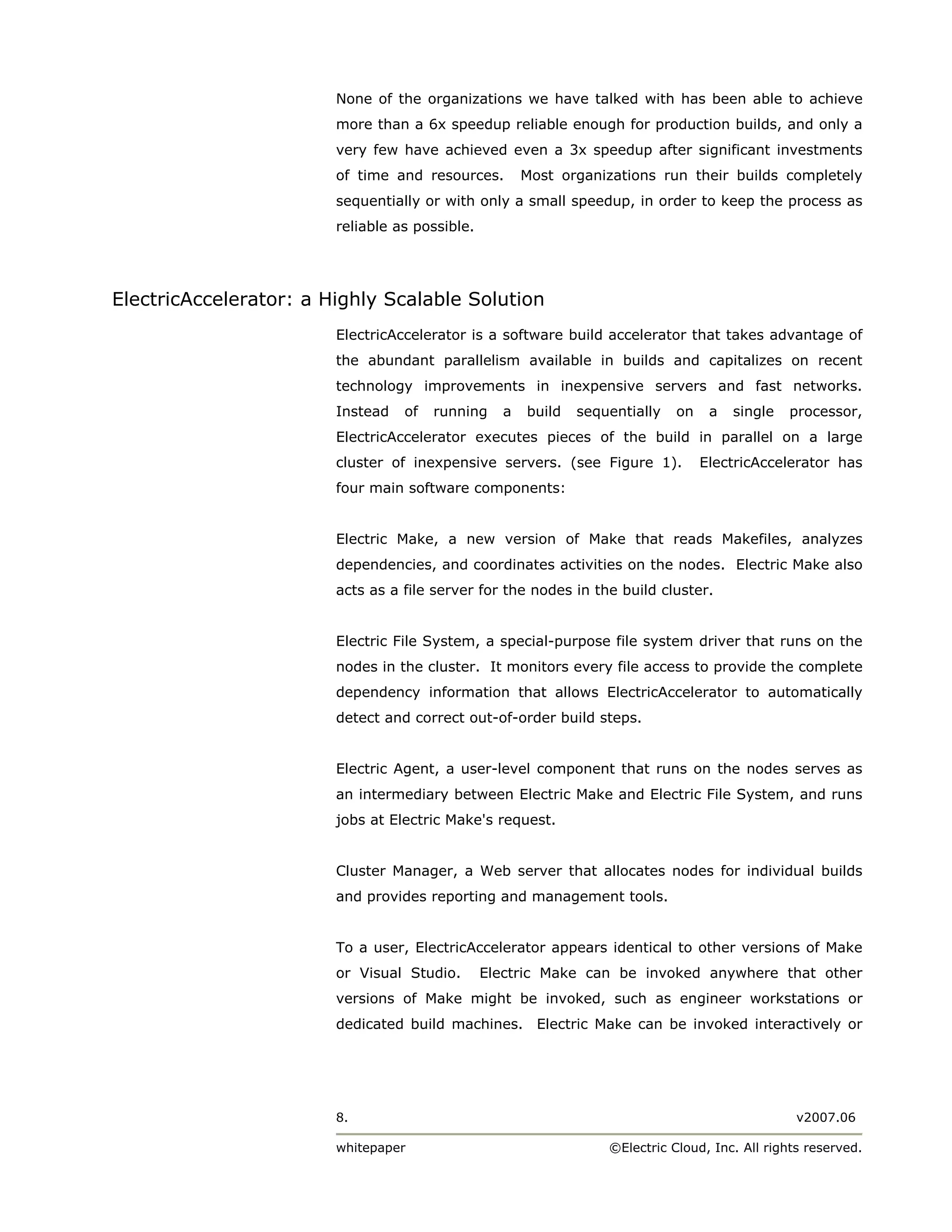 None of the organizations we have talked with has been able to achieve
                        more than a 6x speedup reliable enough for production builds, and only a
                        very few have achieved even a 3x speedup after significant investments
                        of time and resources.        Most organizations run their builds completely
                        sequentially or with only a small speedup, in order to keep the process as
                        reliable as possible.




ElectricAccelerator: a Highly Scalable Solution
                        ElectricAccelerator is a software build accelerator that takes advantage of
                        the abundant parallelism available in builds and capitalizes on recent
                        technology improvements in inexpensive servers and fast networks.
                        Instead   of   running    a   build   sequentially   on    a   single   processor,
                        ElectricAccelerator executes pieces of the build in parallel on a large
                        cluster of inexpensive servers. (see Figure 1).           ElectricAccelerator has
                        four main software components:


                        Electric Make, a new version of Make that reads Makefiles, analyzes
                        dependencies, and coordinates activities on the nodes. Electric Make also
                        acts as a file server for the nodes in the build cluster.


                        Electric File System, a special-purpose file system driver that runs on the
                        nodes in the cluster. It monitors every file access to provide the complete
                        dependency information that allows ElectricAccelerator to automatically
                        detect and correct out-of-order build steps.


                        Electric Agent, a user-level component that runs on the nodes serves as
                        an intermediary between Electric Make and Electric File System, and runs
                        jobs at Electric Make's request.


                        Cluster Manager, a Web server that allocates nodes for individual builds
                        and provides reporting and management tools.


                        To a user, ElectricAccelerator appears identical to other versions of Make
                        or Visual Studio.       Electric Make can be invoked anywhere that other
                        versions of Make might be invoked, such as engineer workstations or
                        dedicated build machines. Electric Make can be invoked interactively or




                        8.                                                                       v2007.06

                        whitepaper                                ©Electric Cloud, Inc. All rights reserved.
 