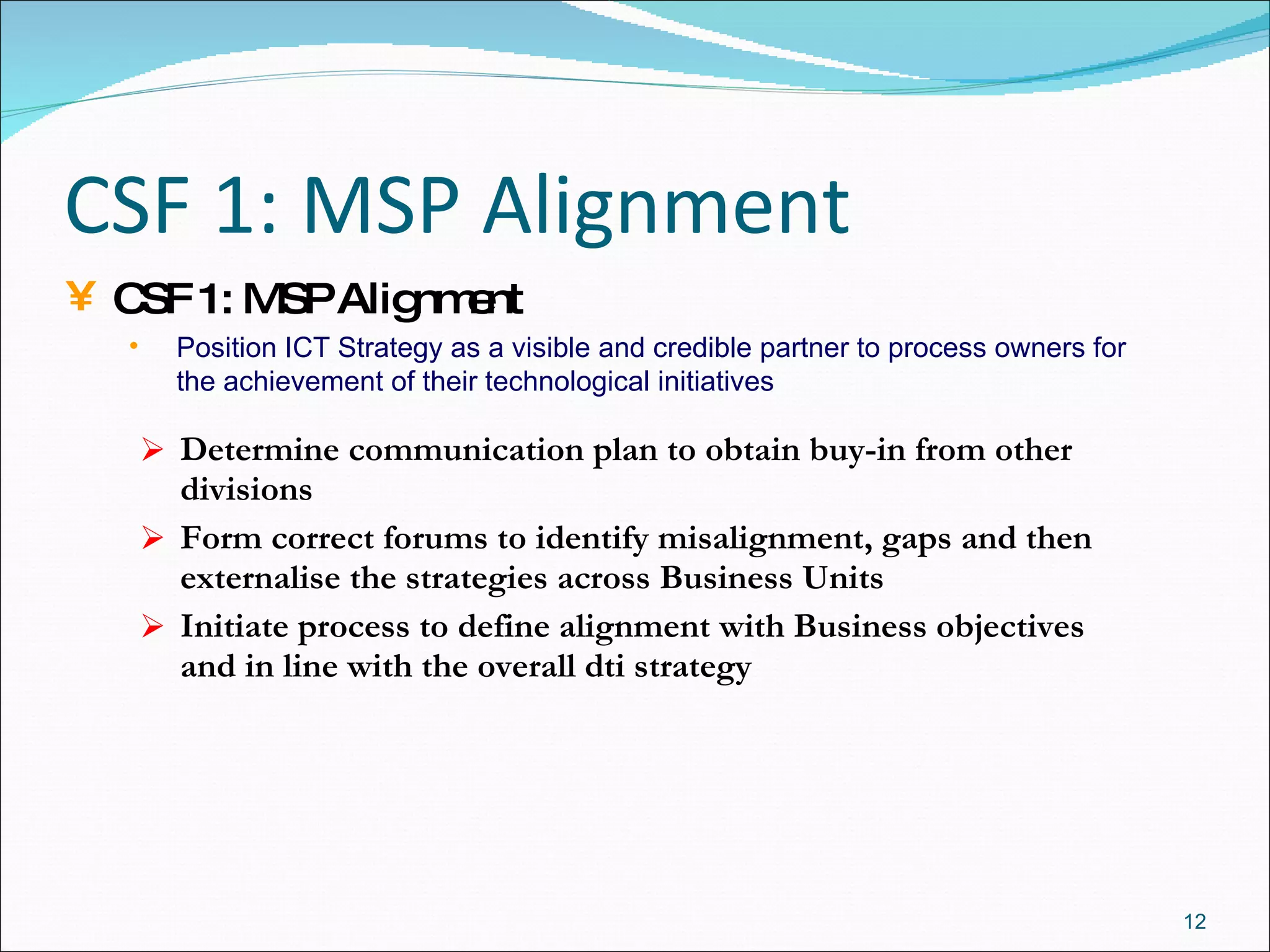 CSF 1: MSP Alignment Determine communication plan to obtain buy-in from other divisions Form correct forums to identify misalignment, gaps and then externalise the strategies across Business Units Initiate process to define alignment with Business objectives and in line with the overall dti strategy CSF 1: MSP Alignment Position ICT Strategy as a visible and credible partner to process owners for the achievement of their technological initiatives 