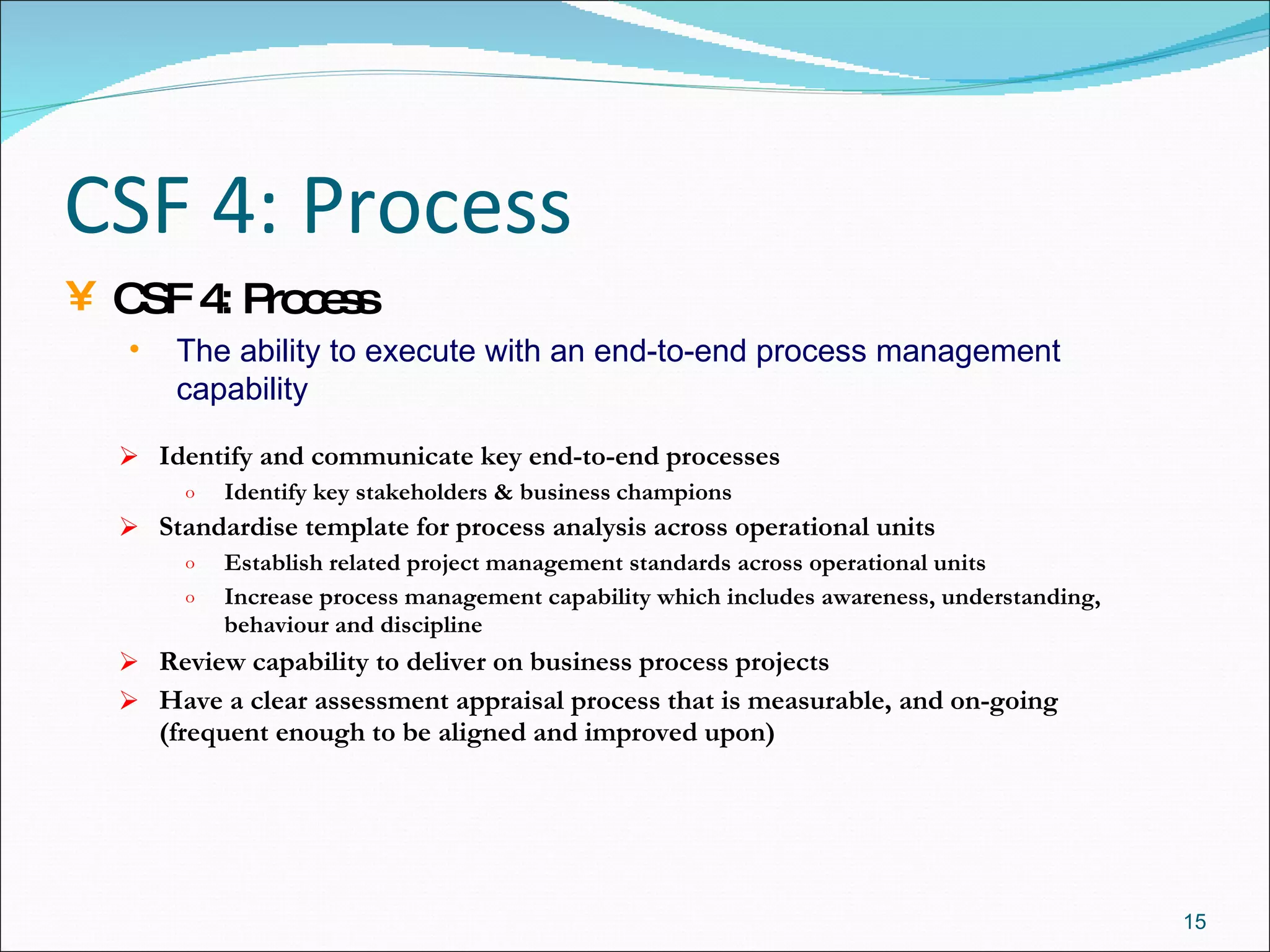 CSF 4: Process Identify and communicate key end-to-end processes  Identify key stakeholders & business   champions Standardise template for process analysis across operational units Establish related project management standards across operational units Increase process management capability which includes awareness, understanding, behaviour and discipline Review capability to deliver on business process projects Have a clear assessment appraisal process that is measurable, and on-going (frequent enough to be aligned and improved upon) CSF 4: Process The ability to execute with an end-to-end process management capability 
