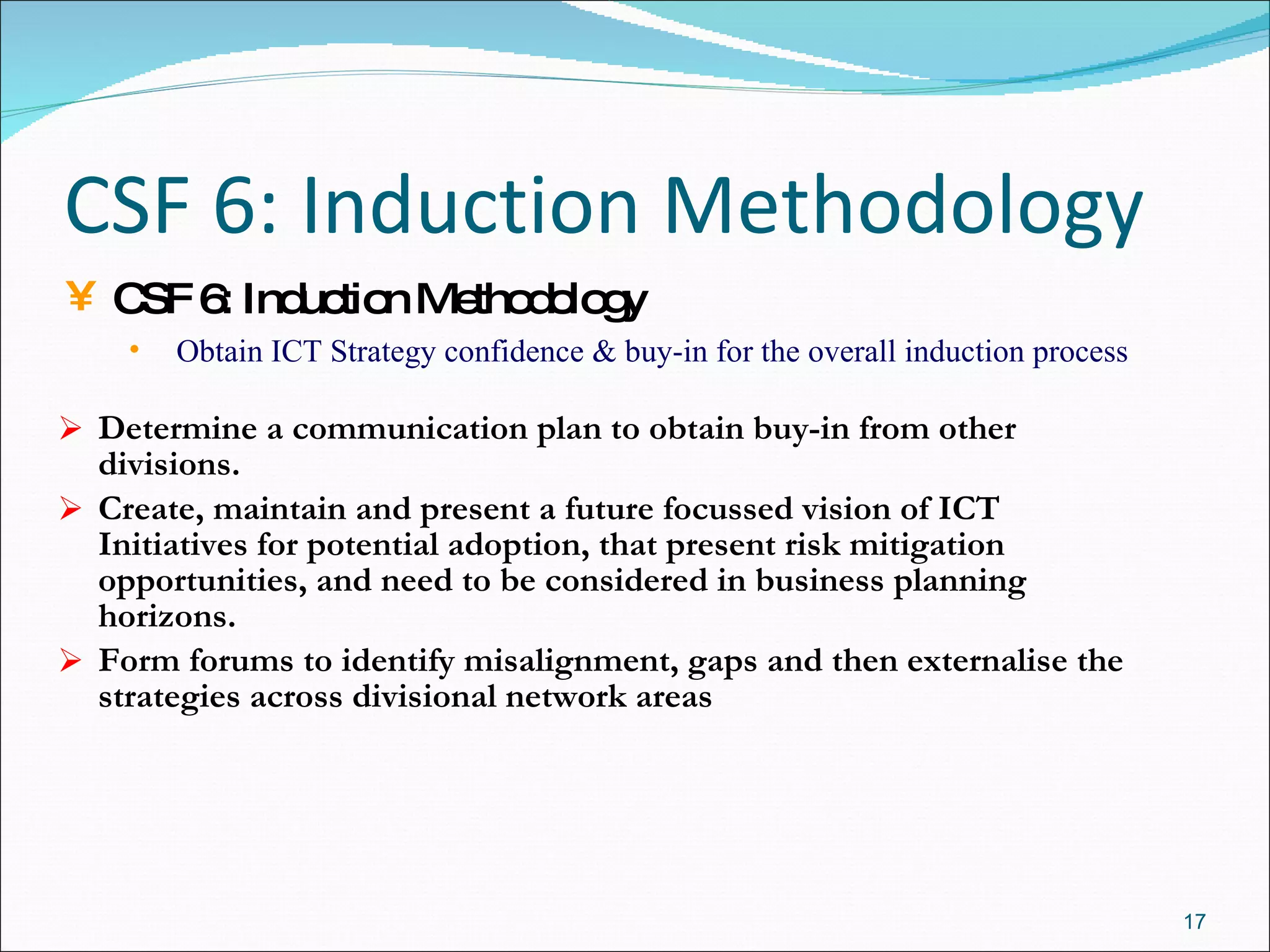 CSF 6: Induction Methodology Determine a communication plan to obtain buy-in from other divisions. Create, maintain and present a future focussed vision of ICT Initiatives for potential adoption, that present risk mitigation opportunities, and need to be considered in business planning horizons.  Form forums to identify misalignment, gaps and then externalise the strategies across divisional network areas CSF 6: Induction Methodology Obtain ICT Strategy confidence & buy-in for the overall induction process 