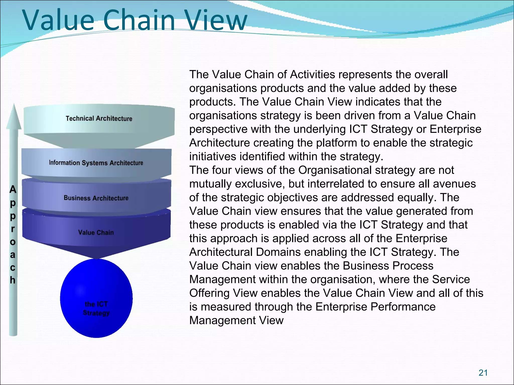 Value Chain View The Value Chain of Activities represents the overall organisations products and the value added by these products. The Value Chain View indicates that the organisations strategy is been driven from a Value Chain perspective with the underlying ICT Strategy or Enterprise Architecture creating the platform to enable the strategic initiatives identified within the strategy. The four views of the Organisational strategy are not mutually exclusive, but interrelated to ensure all avenues of the strategic objectives are addressed equally. The Value Chain view ensures that the value generated from these products is enabled via the ICT Strategy and that this approach is applied across all of the Enterprise Architectural Domains enabling the ICT Strategy. The Value Chain view enables the Business Process Management within the organisation, where the Service Offering View enables the Value Chain View and all of this is measured through the Enterprise Performance Management View 