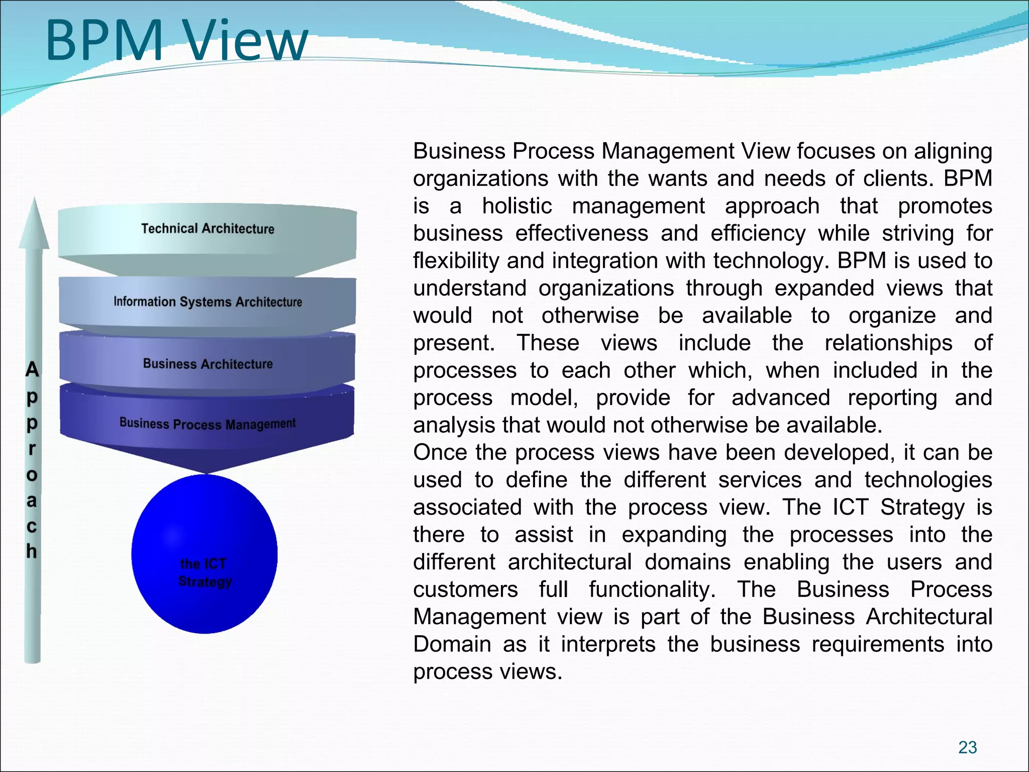 BPM View Business Process Management View focuses on aligning organizations with the wants and needs of clients. BPM is a holistic management approach that promotes business effectiveness and efficiency while striving for flexibility and integration with technology. BPM is used to understand organizations through expanded views that would not otherwise be available to organize and present. These views include the relationships of processes to each other which, when included in the process model, provide for advanced reporting and analysis that would not otherwise be available. Once the process views have been developed, it can be used to define the different services and technologies associated with the process view. The ICT Strategy is there to assist in expanding the processes into the different architectural domains enabling the users and customers full functionality. The Business Process Management view is part of the Business Architectural Domain as it interprets the business requirements into process views. 