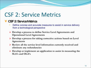 CSF 2: Service Metrics Develop a process to define Service Level Agreements and Operational Level Agreements Develop a process for taking corrective actions based on Level Agreements Review all the service level information currently received and eliminate any redundancies Develop or implement an application to assist in measuring the SLA’s and OLA’s CSF 2: Service Metrics Define concise and accurate measures to assist in service delivery from a technological perspective 
