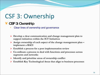 CSF 3: Ownership Develop a clear communication and change management plan to support initiatives within the ICT Initiatives Assign ownership of each aspect of the change management plan – implement a RACI Establish a process for a post implementation review Co-ordinate a process to deal with functions and processes across segments and networks Identify and prioritise areas of ownership conflict  Establish Key Technological Areas that align to business processes CSF 3: Ownership Clear lines of ownership and governance 
