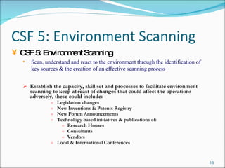 CSF 5: Environment Scanning Establish the capacity, skill set and processes to facilitate environment scanning to keep abreast of changes that could affect the operations adversely, these could include: Legislation changes New Inventions & Patents Registry New Forum Announcements Technology based initiatives & publications of: Research Houses Consultants Vendors Local & International Conferences CSF 5: Environment Scanning Scan, understand and react to the environment through the identification of key sources & the creation of an effective scanning process 