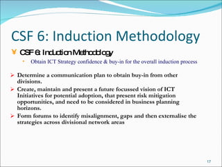 CSF 6: Induction Methodology Determine a communication plan to obtain buy-in from other divisions. Create, maintain and present a future focussed vision of ICT Initiatives for potential adoption, that present risk mitigation opportunities, and need to be considered in business planning horizons.  Form forums to identify misalignment, gaps and then externalise the strategies across divisional network areas CSF 6: Induction Methodology Obtain ICT Strategy confidence & buy-in for the overall induction process 