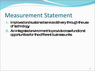 Measurement Statement Improved and sustained service delivery through the use of technology  An integrated environment to provide cross-functional opportunities for the different business units. 