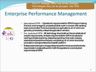Enterprise Performance Management Operational EPM  -  Operational requirements for EPM hinge on having financial and managerial process tools that work in concert with existing back-end and other front-end operational applications, all of which are generally provided by enterprise application vendors. For Analytical EPM  - BI technology should deliver the complete set of analytic requirements. Analytic requirements for EPM include score carding and dash boarding, enterprise reporting, first-order analysis, advanced and predictive analysis, and alerting, all of which should be provided on a single enterprise-class BI platform.  Enterprises looking to manage enterprise performance comprehensively require best-in-class software for both the operational and analytical requirements of EPM The ICT Strategy Vision has driven strategic Technologies that can be grouped  into FIVE  categories EPM 