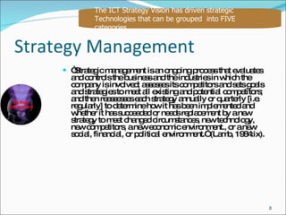 Strategy Management “ Strategic management is an ongoing process that evaluates and controls the business and the industries in which the company is involved; assesses its competitors and sets goals and strategies to meet all existing and potential competitors; and then reassesses each strategy annually or quarterly [i.e. regularly] to determine how it has been implemented and whether it has succeeded or needs replacement by a new strategy to meet changed circumstances, new technology, new competitors, a new economic environment., or a new social, financial, or political environment.” (Lamb, 1984:ix). The ICT Strategy Vision has driven strategic Technologies that can be grouped  into FIVE  categories Strategy Management 