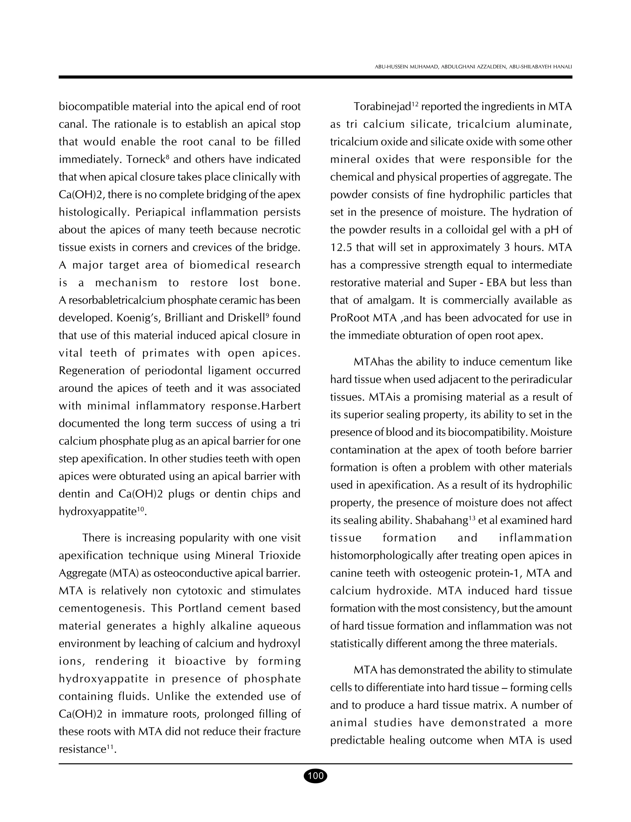 ABU-HUSSEIN MUHAMAD, ABDULGHANI AZZALDEEN, ABU-SHILABAYEH HANALI

biocompatible material into the apical end of root

Torabinejad12 reported the ingredients in MTA

canal. The rationale is to establish an apical stop

as tri calcium silicate, tricalcium aluminate,

that would enable the root canal to be filled

tricalcium oxide and silicate oxide with some other

immediately. Torneck and others have indicated

mineral oxides that were responsible for the

that when apical closure takes place clinically with

chemical and physical properties of aggregate. The

Ca(OH)2, there is no complete bridging of the apex

powder consists of fine hydrophilic particles that

histologically. Periapical inflammation persists

set in the presence of moisture. The hydration of

about the apices of many teeth because necrotic

the powder results in a colloidal gel with a pH of

tissue exists in corners and crevices of the bridge.

12.5 that will set in approximately 3 hours. MTA

A major target area of biomedical research

has a compressive strength equal to intermediate

is a mechanism to restore lost bone.

restorative material and Super - EBA but less than

A resorbabletricalcium phosphate ceramic has been

that of amalgam. It is commercially available as

developed. Koenig’s, Brilliant and Driskell found

ProRoot MTA ,and has been advocated for use in

that use of this material induced apical closure in

the immediate obturation of open root apex.

8

9

vital teeth of primates with open apices.

MTAhas the ability to induce cementum like

Regeneration of periodontal ligament occurred

hard tissue when used adjacent to the periradicular

around the apices of teeth and it was associated

tissues. MTAis a promising material as a result of

with minimal inflammatory response.Harbert

its superior sealing property, its ability to set in the

documented the long term success of using a tri

presence of blood and its biocompatibility. Moisture

calcium phosphate plug as an apical barrier for one

contamination at the apex of tooth before barrier

step apexification. In other studies teeth with open

formation is often a problem with other materials

apices were obturated using an apical barrier with

used in apexification. As a result of its hydrophilic

dentin and Ca(OH)2 plugs or dentin chips and

property, the presence of moisture does not affect

hydroxyappatite10.

its sealing ability. Shabahang13 et al examined hard
tissue

There is increasing popularity with one visit

formation

and

inflammation

apexification technique using Mineral Trioxide

histomorphologically after treating open apices in

Aggregate (MTA) as osteoconductive apical barrier.

canine teeth with osteogenic protein-1, MTA and

MTA is relatively non cytotoxic and stimulates

calcium hydroxide. MTA induced hard tissue

cementogenesis. This Portland cement based

formation with the most consistency, but the amount

material generates a highly alkaline aqueous

of hard tissue formation and inflammation was not

environment by leaching of calcium and hydroxyl

statistically different among the three materials.

ions, rendering it bioactive by forming

MTA has demonstrated the ability to stimulate

hydroxyappatite in presence of phosphate

cells to differentiate into hard tissue – forming cells

containing fluids. Unlike the extended use of

and to produce a hard tissue matrix. A number of

Ca(OH)2 in immature roots, prolonged filling of

animal studies have demonstrated a more

these roots with MTA did not reduce their fracture

predictable healing outcome when MTA is used

resistance11.
100

 