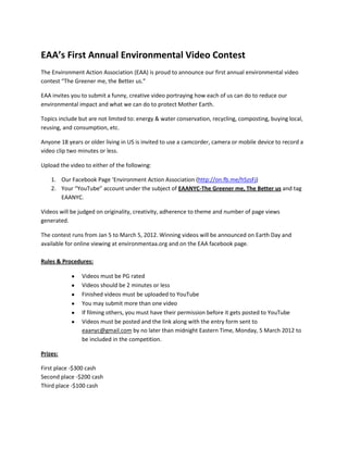 EAA’s First Annual Environmental Video Contest
The Environment Action Association (EAA) is proud to announce our first annual environmental video
contest “The Greener me, the Better us.”

EAA invites you to submit a funny, creative video portraying how each of us can do to reduce our
environmental impact and what we can do to protect Mother Earth.

Topics include but are not limited to: energy & water conservation, recycling, composting, buying local,
reusing, and consumption, etc.

Anyone 18 years or older living in US is invited to use a camcorder, camera or mobile device to record a
video clip two minutes or less.

Upload the video to either of the following:

    1. Our Facebook Page ‘Environment Action Association (http://on.fb.me/hSzsFj)
    2. Your “YouTube” account under the subject of EAANYC-The Greener me, The Better us and tag
       EAANYC.

Videos will be judged on originality, creativity, adherence to theme and number of page views
generated.

The contest runs from Jan 5 to March 5, 2012. Winning videos will be announced on Earth Day and
available for online viewing at environmentaa.org and on the EAA facebook page.

Rules & Procedures:

                Videos must be PG rated
                Videos should be 2 minutes or less
                Finished videos must be uploaded to YouTube
                You may submit more than one video
                If filming others, you must have their permission before it gets posted to YouTube
                Videos must be posted and the link along with the entry form sent to
                eaanyc@gmail.com by no later than midnight Eastern Time, Monday, 5 March 2012 to
                be included in the competition.

Prizes:

First place -$300 cash
Second place -$200 cash
Third place -$100 cash
 