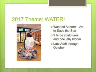 2017 Theme: WATER!
 Washed Ashore – Art
to Save the Sea
 9 large sculptures
and one jelly bloom
 Late April through
October
 