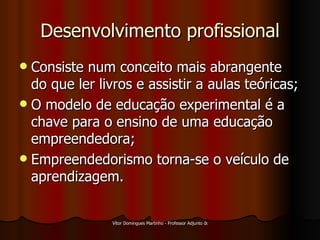 Desenvolvimento profissional Consiste num conceito mais abrangente do que ler livros e assistir a aulas teóricas; O modelo de educação experimental é a chave para o ensino de uma educação empreendedora; Empreendedorismo torna-se o veículo de aprendizagem. 