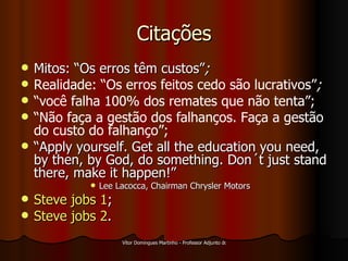 Citações Mitos: “Os erros têm custos” ; Realidade: “Os erros feitos cedo são lucrativos” ; “ você falha 100% dos remates que não tenta”; “ Não faça a gestão dos falhanços. Faça a gestão do custo do falhanço”; “ Apply yourself. Get all the education you need, by then, by God, do something. Don´t just stand there, make it happen!” Lee Lacocca, Chairman Chrysler Motors Steve   jobs  1 ; Steve   jobs  2 . 