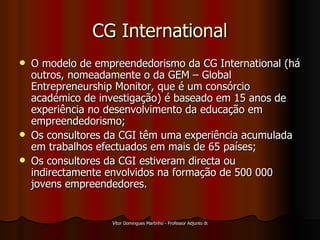 CG International O modelo de empreendedorismo da CG International (há outros, nomeadamente o da GEM – Global Entrepreneurship Monitor, que é um consórcio académico de investigação) é baseado em 15 anos de experiência no desenvolvimento da educação em empreendedorismo; Os consultores da CGI têm uma experiência   acumulada em trabalhos efectuados em mais de 65 países; Os consultores da CGI estiveram directa ou indirectamente envolvidos na formação de 500 000 jovens empreendedores. 