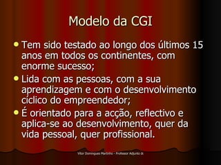 Modelo da CGI Tem sido testado ao longo dos últimos 15 anos em todos os continentes, com enorme sucesso; Lida com as pessoas, com a sua aprendizagem e com o desenvolvimento cíclico do empreendedor; É orientado para a acção, reflectivo e aplica-se ao desenvolvimento, quer da vida pessoal, quer profissional. 
