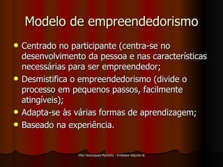 Modelo de empreendedorismo Centrado no participante (centra-se no desenvolvimento da pessoa e nas características necessárias para ser empreendedor; Desmistifica o empreendedorismo (divide o processo em pequenos passos, facilmente atingíveis); Adapta-se às várias formas de aprendizagem; Baseado na experiência. 