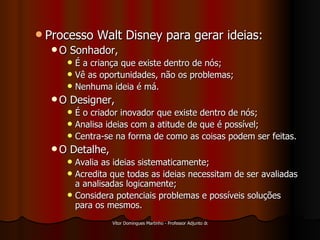 Processo Walt Disney para gerar ideias: O Sonhador, É a criança que existe dentro de nós; Vê as oportunidades, não os problemas; Nenhuma ideia é má. O Designer, É o criador inovador que existe dentro de nós; Analisa ideias com a atitude de que é possível; Centra-se na forma de como as coisas podem ser feitas. O Detalhe, Avalia as ideias sistematicamente; Acredita que todas as ideias necessitam de ser avaliadas a analisadas logicamente; Considera potenciais problemas e possíveis soluções para os mesmos. 