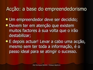 Acção: a base do empreendedorismo Um empreendedor deve ser decidido; Devem ter em atenção que existem muitos factores à sua volta que o irão destabilizar; E depois actuar! Levar a cabo uma acção, mesmo sem ter toda a informação, é o passo ideal para se atingir o sucesso. 