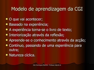 Modelo de aprendizagem da CGI O que vai acontecer; Baseado na experiência; A experiência torna-se o livro de texto; Interiorização através da reflexão; Apreende-se o conhecimento através da acção; Contínuo, passando de uma esperiência para outra; Natureza cíclica. 