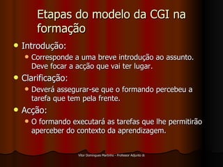 Etapas do modelo da CGI na formação Introdução: Corresponde a uma breve introdução ao assunto. Deve focar a acção que vai ter lugar. Clarificação: Deverá assegurar-se que o formando percebeu a tarefa que tem pela frente. Acção: O formando executará as tarefas que lhe permitirão aperceber do contexto da aprendizagem. 