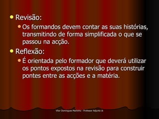 Revisão: Os formandos devem contar as suas histórias, transmitindo de forma simplificada o que se passou na acção. Reflexão: É orientada pelo formador que deverá utilizar os pontos expostos na revisão para construir pontes entre as acções e a matéria. 
