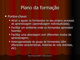 Plano da formação Pontos-chave: Atrair e apoiar os formandos no seu próprio processo de aprendizagem (aprendizagem individualizada); Facilitar um ambiente onde os formandos aprendem fazendo; Facilitar uma abordagem com diferentes modos de aprendizagem; Heterogeneidade do grupo de formandos (têm diferentes características, histórias de vida distintas, etc). 