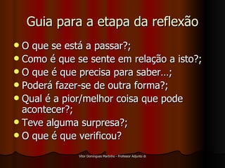 Guia para a etapa da reflexão O que se está a passar?; Como é que se sente em relação a isto?; O que é que precisa para saber…; Poderá fazer-se de outra forma?; Qual é a pior/melhor coisa que pode acontecer?; Teve alguma surpresa?; O que é que verificou? 