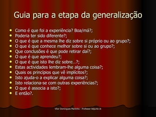 Guia para a etapa da generalização Como é que foi a experiência? Boa/má?; Poderia ter sido diferente?; O que é que a mesma lhe diz sobre si próprio ou ao grupo?; O que é que conhece melhor sobre si ou ao grupo?; Que conclusões é que pode retirar daí?; O que é que aprendeu?; O que é que isto lhe diz sobre…?; Estas actividades lembram-lhe alguma coisa?; Quais os princípios que vê implícitos?; Isto ajuda-o a explicar alguma coisa?; Isto relaciona-se com outras experiências?; O que é associa a isto?; E então?. 