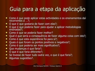 Guia para a etapa da aplicação Como é que pode aplicar estas actividades e os ensinamentos daí recorrentes a …?; O que é que gostaria de fazer com elas?; O que é que poderia fazer para ajudar a aplicar metodologias ensinadas?; Como é que se poderia fazer melhor? Qual é que seria a consequência de fazer alguma coisa com isto?; Como é que esta experiência foi para si?; Quais é que foram os pontos positivos e negativos?; Como é que poderia ser mais significativo?; Que mudanças é que faria?; O que é que faria diferente?; Se tivesse de fazer tudo outra vez, o que é que faria?; Algumas sugestões?. 