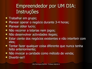 Empreendedor por UM DIA: Instruções Trabalhar em grupo; Planear operar o negócio durante 3-4 horas; Planear obter lucro; Não recorrer a lotarias nem jogos; Não desenvolver actividades ilegais; Estar ciente dos negócios existentes e não interferir com eles; Tentar fazer qualquer coisa diferente que nunca tenha feito anteriormente; Não invocar a caridade como método de venda; Divertir-se!! 
